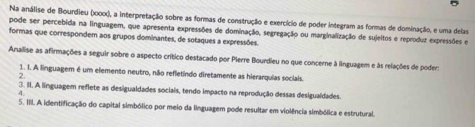 Na análise de Bourdieu (x0x), a interpretação sobre as formas de construção e exercício de poder integram as formas de dominação, e uma delas 
pode ser percebida na linguagem, que apresenta expressões de dominação, segregação ou marginalização de sujeitos e reproduz expressões e 
formas que correspondem aos grupos dominantes, de sotaques a expressões. 
Analise as afirmações a seguir sobre o aspecto crítico destacado por Pierre Bourdieu no que concerne à linguagem e às relações de poder: 
1. I. A linguagem é um elemento neutro, não refletindo diretamente as hierarquias sociais. 
2. 
3. II. A linguagem reflete as desigualdades sociais, tendo impacto na reprodução dessas desigualdades. 
4. 
5. III. A identificação do capital simbólico por meio da linguagem pode resultar em violência simbólica e estrutural.