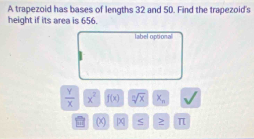 A trapezoid has bases of lengths 32 and 50. Find the trapezoid's 
height if its area is 656. 
label optional
 Y/X  x x^2 f(x) sqrt[n](x) X_n
(X) [X ≥ π