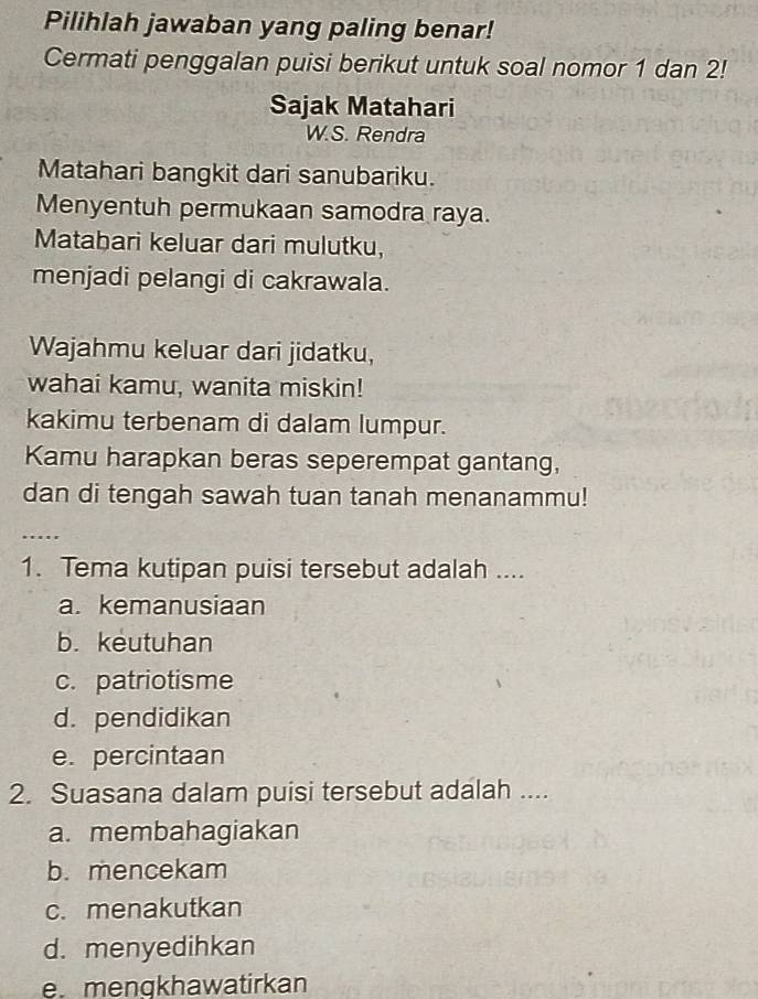 Pilihlah jawaban yang paling benar!
Cermati penggalan puisi berikut untuk soal nomor 1 dan 2!
Sajak Matahari
W.S. Rendra
Matahari bangkit dari sanubariku.
Menyentuh permukaan samodra raya.
Matabari keluar dari mulutku,
menjadi pelangi di cakrawala.
Wajahmu keluar dari jidatku,
wahai kamu, wanita miskin!
kakimu terbenam di dalam lumpur.
Kamu harapkan beras seperempat gantang,
dan di tengah sawah tuan tanah menanammu!
….
1. Tema kutipan puisi tersebut adalah ....
a. kemanusiaan
b. keutuhan
c. patriotisme
d. pendidikan
e. percintaan
2. Suasana dalam puisi tersebut adalah ....
a. membahagiakan
b. mencekam
c. menakutkan
d. menyedihkan
e. mengkhawatirkan