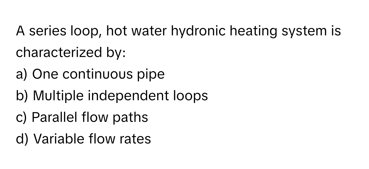 A series loop, hot water hydronic heating system is characterized by:

a) One continuous pipe
b) Multiple independent loops
c) Parallel flow paths
d) Variable flow rates