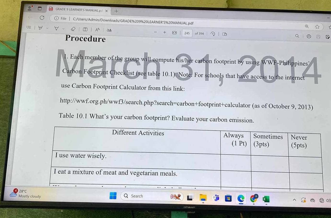 GRADE 9 LEARNER'S MANUALpd X + 
File C:/Users/Admin/Downloads/GRADE%209%20LEARNER'S%20MANUAL.pdf 
a 
. 245 of 394 
Procedure 
1. Each member of the group will compute his/her carbon footprint by using WWF-Philippines’ 
Carbon Footprint Checklist (see table 10.1). Note: For schools that have access to the internet 
use Carbon Footprint Calculator from this link: 
http://wwf.org.ph/wwf3/search.php?search=carbon+footprint+calculator (as of October 9, 2013) 
Table 10.1 What’s your carbon footprint? Evaluate your carbon emission.
28°C
Mostly cloudy Search 
Dévant