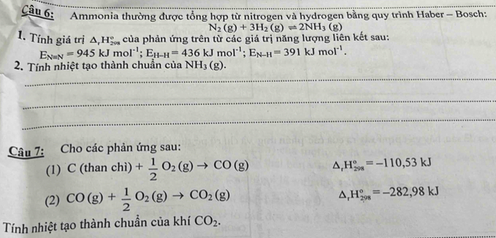 Ammonia thường được tổng hợp từ nitrogen và hydrogen bằng quy trình Haber - Bosch:
N_2(g)+3H_2(g)leftharpoons 2NH_3(g)
1. Tính giá trị △ _rH_(298)° của phản ứng trên từ các giá trị năng lượng liên kết sau:
E_Nequiv N=945kJmol^(-1); E_H-H=436kJmol^(-1); E_N-H=391kJmol^(-1). 
2. Tính nhiệt tạo thành chuẩn của NH_3(g). 
_ 
_ 
_ 
Câu 7: Cho các phản ứng sau: 
(1) C(thanch )+ 1/2 O_2(g)to CO(g)
△ _rH_(298)°=-110,53kJ
(2) CO(g)+ 1/2 O_2(g)to CO_2(g) △ _rH_(298)°=-282,98kJ
Tính nhiệt tạo thành chuẩn của khí CO_2.