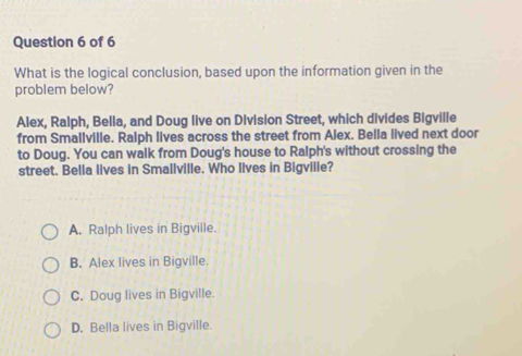 What is the logical conclusion, based upon the information given in the
problem below?
Alex, Ralph, Bella, and Doug live on Division Street, which divides Bigville
from Smallville. Ralph lives across the street from Alex. Bella lived next door
to Doug. You can walk from Doug's house to Ralph's without crossing the
street. Bella lives in Smallville. Who lives in Bigvilie?
A. Ralph lives in Bigville.
B. Alex lives in Bigville.
C. Doug lives in Bigville.
D. Bella lives in Bigville.