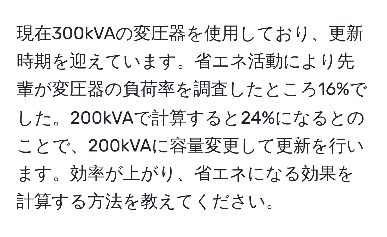 現在300kVAの変圧器を使用しており、更新時期を迎えています。省エネ活動により先輩が変圧器の負荷率を調査したところ16%でした。200kVAで計算すると24%になるとのことで、200kVAに容量変更して更新を行います。効率が上がり、省エネになる効果を計算する方法を教えてください。