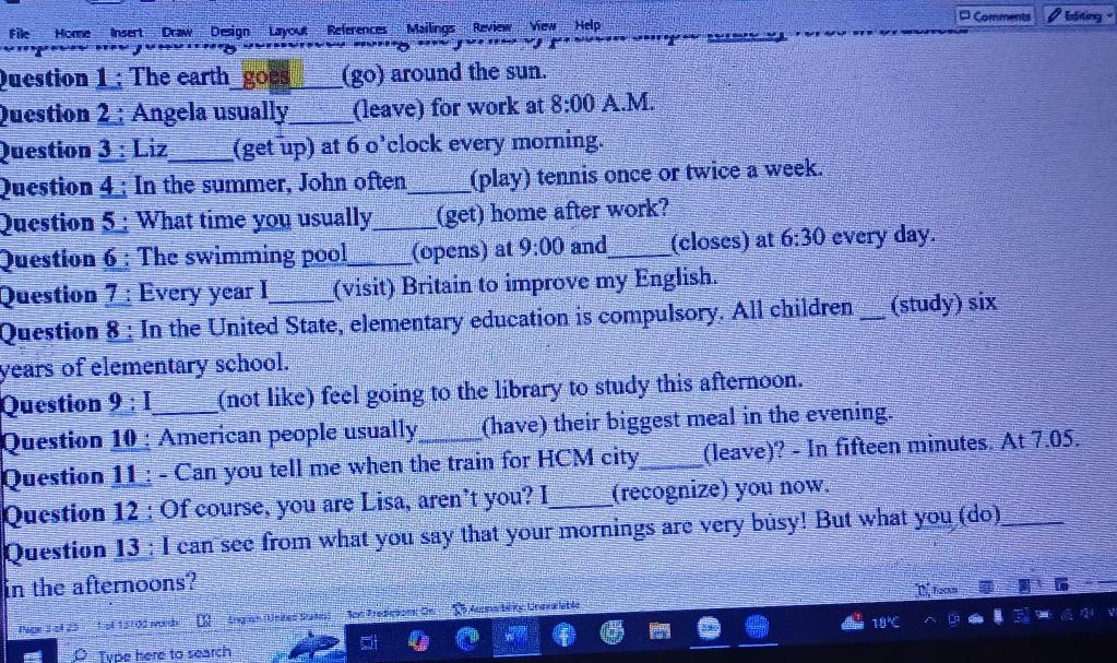 Comments 
file Home Insert Draw Design Layout References Mailings Review View Help Editing '' 
''' 
Question 1: The earth_goes____ (go) around the sun. 
Question 2 ; Angela usually_ (leave) for work at 8:00 A.M. 
Question 3 : Liz_ (get up) at 6 o’clock every morning. 
Question 4 ; In the summer, John often_ (play) tennis once or twice a week. 
Question 5 : What time you usually_ (get) home after work? 
Question 6 : The swimming pool_ (opens) at 9:00 and_ (closes) at 6:30 every day. 
Question 7 : Every year I (visit) Britain to improve my English. 
Question 8 : In the United State, elementary education is compulsory. All children _(study) six 
years of elementary school. 
Question 9:I _ (not like) feel going to the library to study this afternoon. 
Question 10 : American people usually_ (have) their biggest meal in the evening. 
Question 11 ; - Can you tell me when the train for HCM city_ (leave)? - In fifteen minutes. At 7.05. 
Question 12 : Of course, you are Lisa, aren’t you? I_ (recognize) you now. 
Question 13 : I can see from what you say that your mornings are very busy! But what you (do)_ 
in the afternoons? 
Pice 3 ol 25 1st 13102 words Gann (United Satn) Son Prepeson Ce C lecnatky: Uneva lible I foctm 
Type here to search