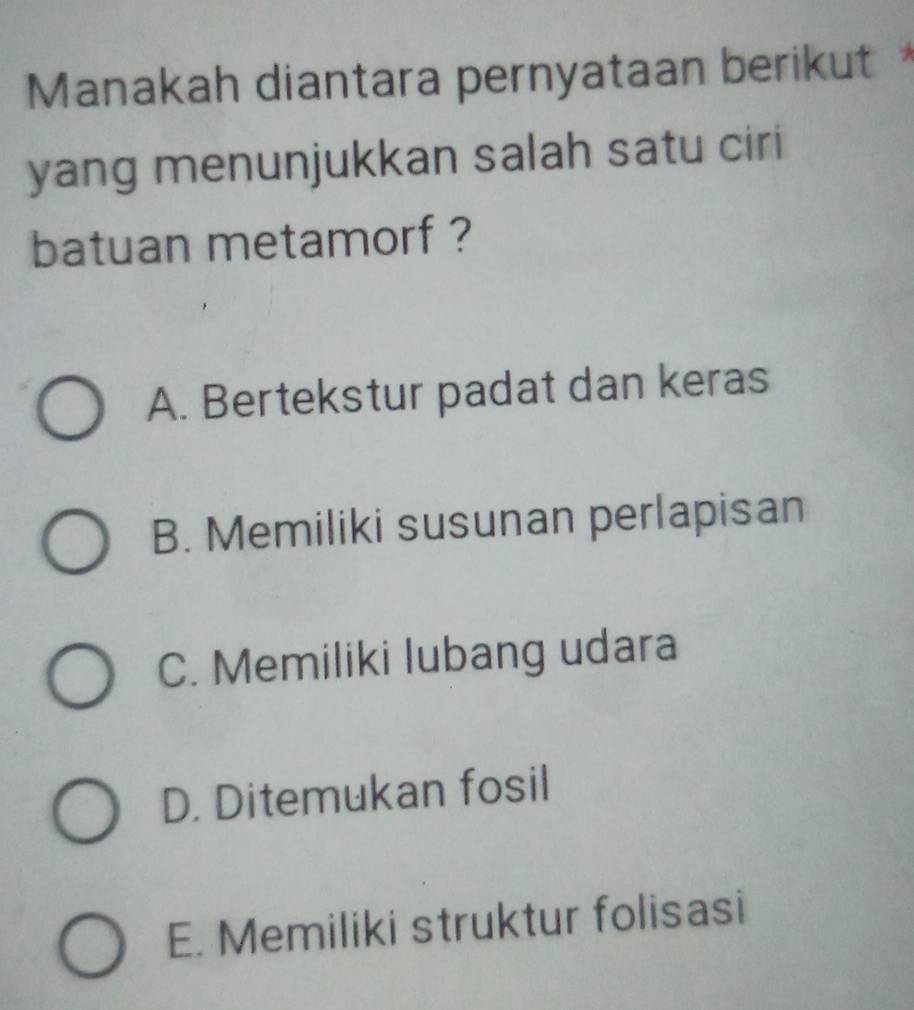 Manakah diantara pernyataan berikut*
yang menunjukkan salah satu ciri
batuan metamorf ?
A. Bertekstur padat dan keras
B. Memiliki susunan perlapisan
C. Memiliki lubang udara
D. Ditemukan fosil
E. Memiliki struktur folisasi