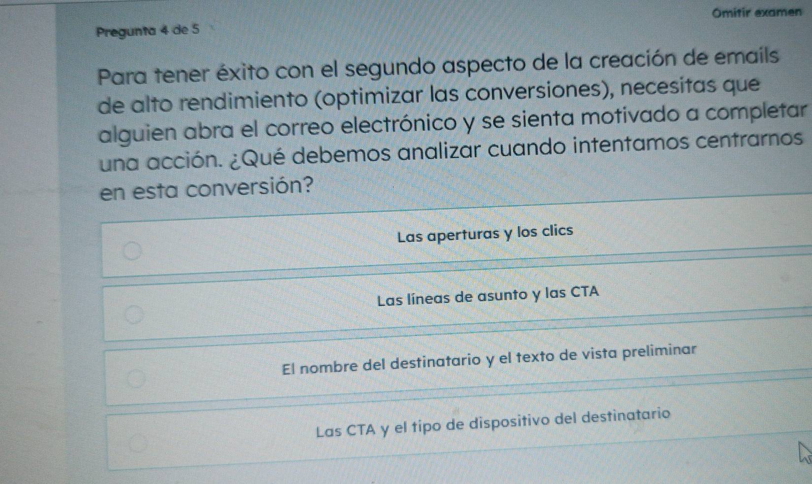 Omitir examen
Pregunta 4 de 5
Para tener éxito con el segundo aspecto de la creación de emails
de alto rendimiento (optimizar las conversiones), necesitas que
alguien abra el correo electrónico y se sienta motivado a completar
una acción. ¿Qué debemos analizar cuando intentamos centrarnos
en esta conversión?
Las aperturas y los clics
Las líneas de asunto y las CTA
El nombre del destinatario y el texto de vista preliminar
Las CTA y el tipo de dispositivo del destinatario