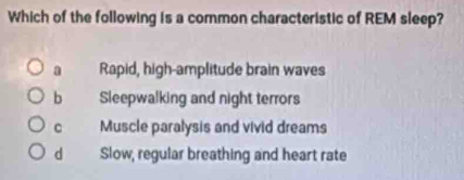 Which of the following is a common characteristic of REM sleep?
a Rapid, high-amplitude brain waves
b Sleepwalking and night terrors
c Muscle paralysis and vivid dreams
d Slow, regular breathing and heart rate