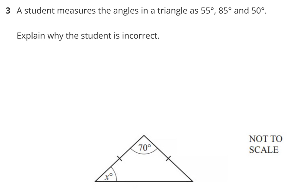 A student measures the angles in a triangle as 55°,85° and 50°.
Explain why the student is incorrect.
NOT TO
SCALE