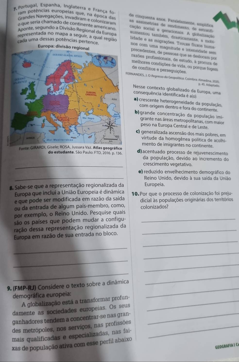 Portugal, Espanha, Inglaterra e França fo-
ram potências europeias que, na época das
Grandes Navegações, invadiram e colonizaram
de cinquenta anos. Paralelamente, amplífica
as assimetrias de rendimento, de estratf
o que seria chamado de continente americano.
Aponte, segundo a Divisão Regional da Europa
cação social e geracionais. A globalização
aumentou também, drasticamente, a mobi-
cada uma dessas potências pertence.
lidade e as migrações. Trouxe fluxos huma-
representada no mapa a seguir, a qual região nos com uma magnitude e intensidade sem
precedentes, de pessoas que se deslocam por
razões profissionais, de estudo, à procura de
melhores condições de vida, ou porque fogem
de conflitos e perseguições.
RNANDES, J, O Regresso do Geopolítico. Coimbra: Aimedina, 2020. p. 45. Adaptado.
Nesse contexto globalizado da Europa, uma
consequência identificada é a(o)
a) crescente heterogeneidade da população,
com origem dentro e fora do continente.
b) grande concentração da população imi
grante nas áreas metropolitanas, com maior
peso na Europa Central e de Leste.
c) generalizada ascensão dos mais pobres, em
virtude da homogênea política de acolhi-
mento de imigrantes no continente.
Fonte: GIRARDI, Gise Jussara Vaz. Atlas geográfico d)acentuado processo de rejuvenescimento
do estudante. São Paulo: FTD, 2016. p. 136.
da população, devido ao incremento do
_crescimento vegetativo.
e) reduzido envelhecimento demográfico do
_ Reino Unido, devido à sua saída da União
8. Sabe-se que a representação regionalizada da Europeia.
Europa que inclui a União Europeia é dinâmica 10. Por que o processo de colonização foi preju-
e que pode ser modificada em razão da saída dicial às populações originárias dos territórios
ou da entrada de algum país-membro, como, colonizados?
por exemplo, o Reino Unido. Pesquise quais
são os países que podem mudar a configu-_
ração dessa representação regionalizada da_
_
Europa em razão de sua entrada no bloco.
_
_
_
_
_
_
9. (FMP-RJ) Considere o texto sobre a dinâmica
_
demográfica europeia:
A globalização está a transformar profun-_
_
damente as sociedades europeias. Os seus
ganhadores tendem a concentrar-se nas gran-
des metrópoles, nos serviços, nas profissões_
mais qualificadas e especializadas, nas fai-
xas de população ativa com esse perfil abaixo
GEOGRAFIA  Ca