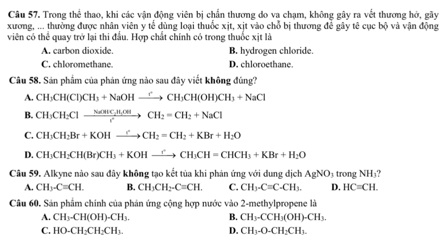 Trong thể thao, khi các vận động viên bị chấn thương do va chạm, không gây ra vết thương hở, gãy
xương, ... thường được nhân viên y tế dùng loại thuốc xịt, xịt vào chỗ bị thương để gây tê cục bộ và vận động
viên có thể quay trở lại thi đấu. Hợp chất chính có trong thuốc xịt là
A. carbon dioxide. B. hydrogen chloride.
C. chloromethane. D. chloroethane.
Câu 58. Sản phẩm của phản ứng nào sau đây viết không đúng?
A. CH_3CH(Cl)CH_3+NaOHxrightarrow ?CH_3CH(OH)CH_3+NaCl
B. CH_3CH_2Clxrightarrow NaOHC_2H_5OHCH_2=CH_2+NaCl
C. CH_3CH_2Br+KOHxrightarrow rCH_2=CH_2+KBr+H_2O
D. CH_3CH_2CH(Br)CH_3+KOHxrightarrow ?CH_3CH=CHCH_3+KBr+H_2O
Câu 59. Alkyne nào sau đây không tạo kết tủa khi phản ứng với dung dịch AgNO_3 trong NH_3 ?
A. CH_3-Cequiv CH. B. CH_3CH_2-Cequiv CH. C. CH_3-Cequiv C-CH_3. D. HCequiv CH.
Câu 60. Sản phầm chính của phản ứng cộng hợp nước vào 2-methylpropene là
A. CH_3-CH(OH)-CH_3. B. CH_3-CCH_3(OH)-CH_3.
C. HO-CH_2CH_2CH_3. D. CH_3-O-CH_2CH_3.