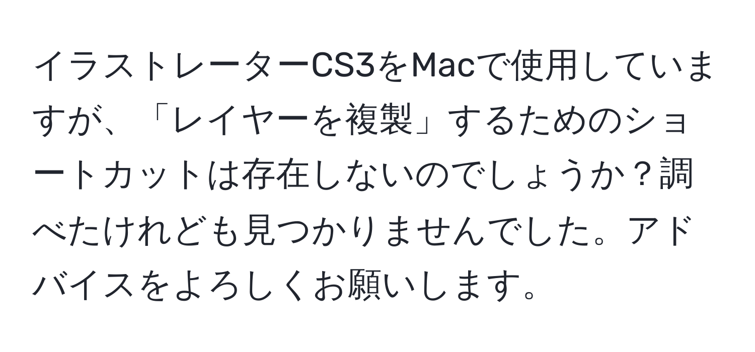 イラストレーターCS3をMacで使用していますが、「レイヤーを複製」するためのショートカットは存在しないのでしょうか？調べたけれども見つかりませんでした。アドバイスをよろしくお願いします。