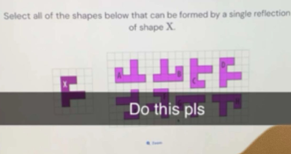 Select all of the shapes below that can be formed by a single reflection 
of shape X.
D
A 
B
x
C
Do this pls
f+u=