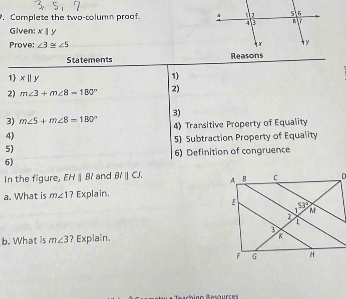 Complete the two-column proof.
Given: xparallel y
Prove: ∠ 3≌ ∠ 5
Statements 
1) xparallel y 1)
2) m∠ 3+m∠ 8=180°
2)
3)
3) m∠ 5+m∠ 8=180°
4) Transitive Property of Equality
4)
5) Subtraction Property of Equality
5)
6) Definition of congruence
6)
In the figure, EHparallel BI and BIparallel CJ.
a. What is m∠ 1 ? Explain.
b. What is m∠ 3 ? Explain.
Teaching Resources