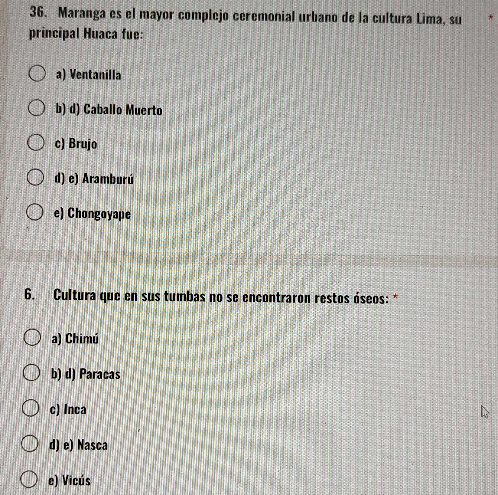 Maranga es el mayor complejo ceremonial urbano de la cultura Lima, su *
principal Huaca fue:
a) Ventanilla
b) d) Caballo Muerto
c) Brujo
d) e) Aramburú
e) Chongoyape
6. Cultura que en sus tumbas no se encontraron restos óseos: *
a) Chimú
b) d) Paracas
c) Inca
d) e) Nasca
e) Vicús