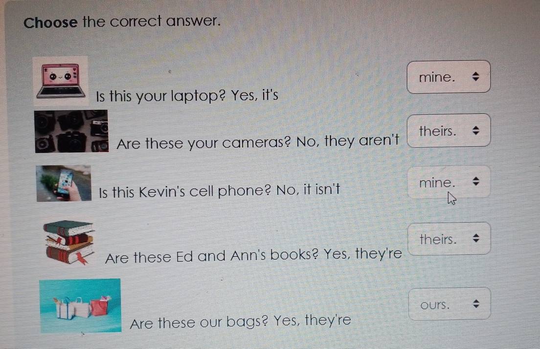 Choose the correct answer.
mine.
Is this your laptop? Yes, it's
Are these your cameras? No, they aren't theirs.
Is this Kevin's cell phone? No, it isn't
mine.
theirs.
Are these Ed and Ann's books? Yes, they're
ours.
Are these our bags? Yes, they're