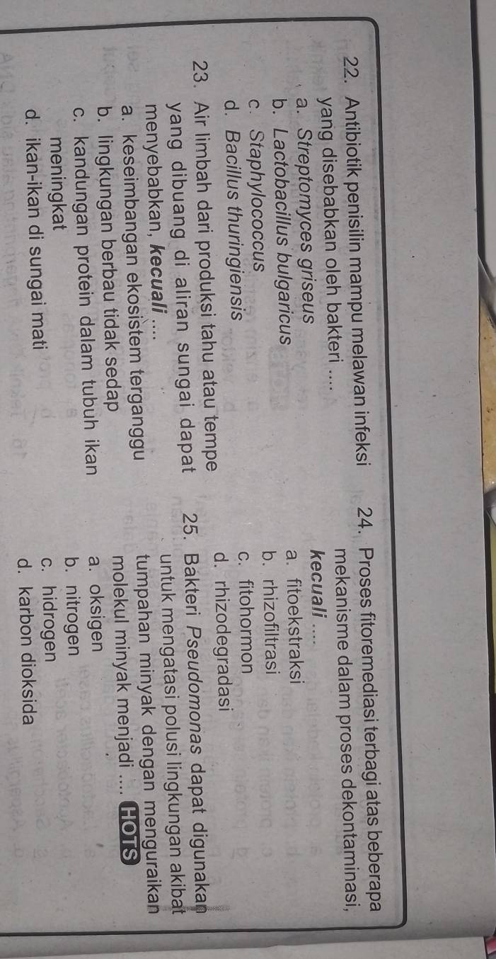 Antibiotik penisilin mampu melawan infeksi 24. Proses fitoremediasi terbagi atas beberapa
yang disebabkan oleh bakteri .... mekanisme dalam proses dekontaminasi,
a. Streptomyces griseus
kecuali ....
b. Lactobacillus bulgaricus a.fitoekstraksi
c. Staphylococcus b. rhizofiltrasi
d. Bacillus thuringiensis c. fitohormon
23. Air limbah dari produksi tahu atau tempe d. rhizodegradasi
yang dibuang di aliran sungai dapat 25. Bakteri Pseudomonas dapat digunakan
menyebabkan, kecuali .... untuk mengatasi polusi lingkungan akibat
a. keseimbangan ekosistem terganggu tumpahan minyak dengan menguraikan
b. lingkungan berbau tidak sedap molekul minyak menjadi .... HOTS
c. kandungan protein dalam tubuh ikan a. oksigen
b. nitrogen
meningkat
d. ikan-ikan di sungai mati c. hidrogen
d. karbon dioksida