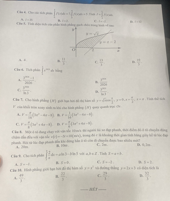 Cho các tích phân ∈tlimits _0^(5f(x)dx=7,∈tlimits _0^4f(x)dx=5.Tính I=∈tlimits _4^5f(x)dx.
A. I=35 B. I=2. C. I=-2. D. I=12
Câu 5. Tính diện tích của phần hình phẳng gạch chéo trong hình vẽ sau:
Y
y=sqrt x)
y=x-2
0 2 x
A. 4 .
B.  11/3 .  13/3 .  10/3 .
C.
D.
Câu 6. Tích phân ∈tlimits _0^(3x^2025)dxk ằng
A.  (3^(2026)-1)/2026 .  3^(2026)/2026 
B.
C.  3^(2026)/ln 3 . D.  3^(2025)/ln 3 .
Câu 7. Cho hình phẳng (H) giới hạn bởi đồ thị hàm số y=sqrt(x)cos  x/2 ,y=0,x= π /2 ,x=π. Tính thể tích
V của khối tròn xoay sinh ra khi cho hình phẳng (H) quay quanh trục Ox .
A. V= π /16 (3π^2-4π -8). B. V= 1/16 (3π^2-4π -8).
C. V= π /8 (3π^2+4π -8). D. V= π /6 (3π^2+4π -8).
Câu 8. Một ô tô đang chạy với vận tốc 10m/s thì người lái xe đạp phanh, thời điểm đó ô tô chuyển động
chậm dần đều với vận tốc v(t)=-5t+10(m/s) , trong đó t là khoảng thời gian tính băng giây kể từ lúc đạp
phanh. Hỏi từ lúc đạp phanh đến khi dừng hằn ô tô còn di chuyển được bao nhiêu mét?
A. 20m. B. 10m . C. 2m . D. 0, 2m .
Câu 9. Cho tích phân ∈tlimits _5^(9frac 2)xdx=aln 3-bln 5 với a,b∈ Z. Tính S=a+b.
A. S=-1. B. S=0. C. S=-2. D. S=2.
Câu 10. Hình phẳng giới hạn bởi đồ thị hàm số y=x^2 và đường thẳng y=2x+3 có diện tích là
D.
A.  49/3 .  22/3 . C.  29/3 .  32/3 .
B.
_HÉt_