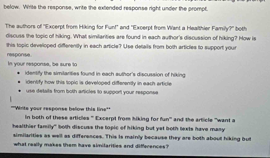 below. Write the response, write the extended response right under the prompt. 
The authors of "Excerpt from Hiking for Fun!" and "Excerpt from Want a Healthier Family?" both 
discuss the topic of hiking. What similarities are found in each author's discussion of hiking? How is 
this topic developed differently in each article? Use details from both articles to support your 
response. 
In your response, be sure to 
identify the similarities found in each author's discussion of hiking 
identify how this topic is developed differently in each article 
use details from both articles to support your response 
**Write your response below this line** 
In both of these articles " Excerpt from hiking for fun" and the article "want a 
healthier family" both discuss the topic of hiking but yet both texts have many 
similarities as well as differences. This Is mainly because they are both about hiking but 
what really makes them have similarities and differences?