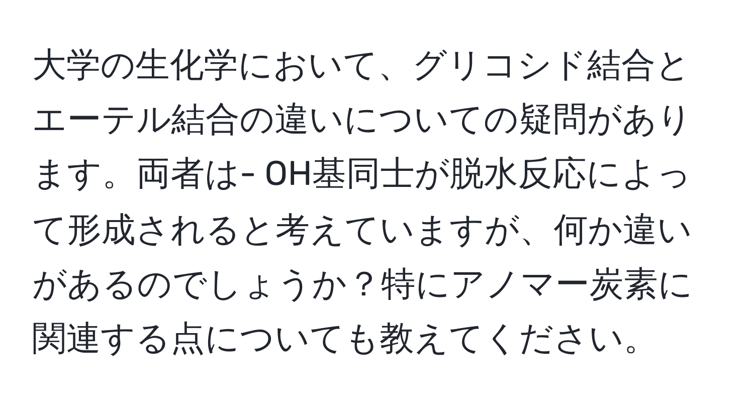 大学の生化学において、グリコシド結合とエーテル結合の違いについての疑問があります。両者は- OH基同士が脱水反応によって形成されると考えていますが、何か違いがあるのでしょうか？特にアノマー炭素に関連する点についても教えてください。