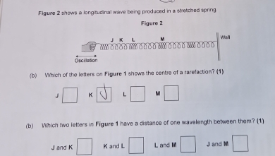 Filguire 2 shows a longitudinal wave being produced in a stretched spring.
Figure 2
JK L M Wall
o o o o o o o o δ o o o o -… o 0
Oscillztion
(b) Which of the letters on Filgure 1 shows the centre of a rarefaction? (1). □ K vector surd  L □ M □
(b) Which two letters in Figure 1 have a distance of one wavelength between them? (1)
J and K □ K and L □ L and M □ J and M □