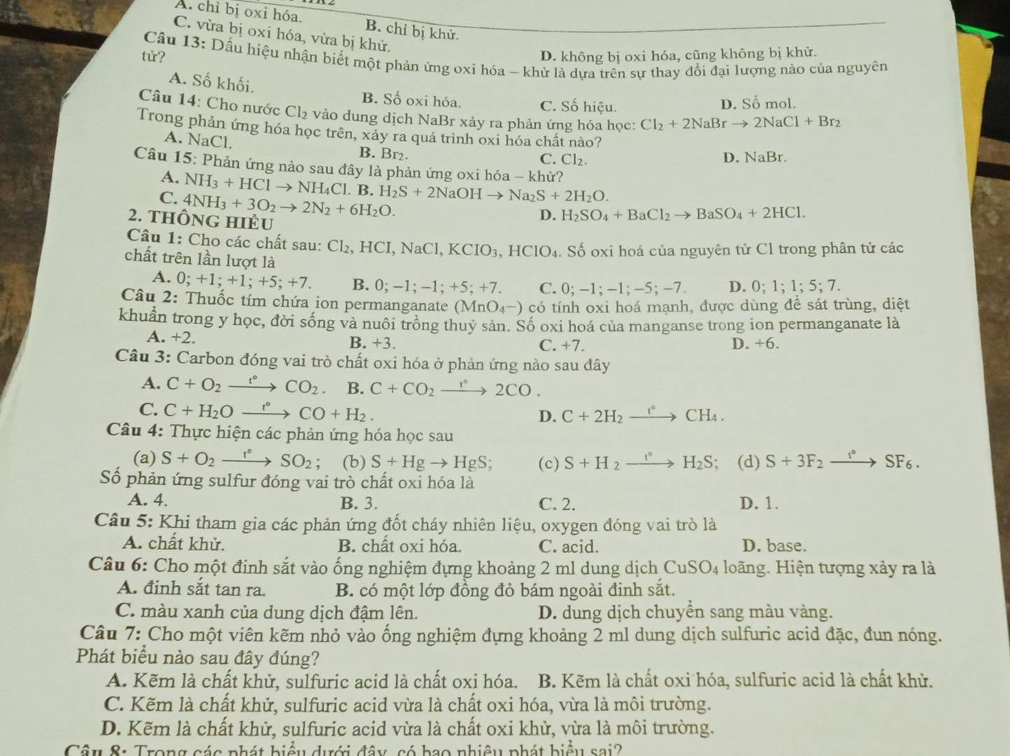 A. chỉ bị oxi hóa. B. chỉ bị khử.
C. vừa bị oxi hóa, vừa bị khử.
tử? D. không bị oxi hóa, cũng không bị khử.
Cầu 13: Dấu hiệu nhận biết một phản ứng oxi hóa - khử là dựa trên sự thay đổi đại lượng nào của nguyên
A. Số khối.
B. Số oxi hóa. C. Số hiệu. D. Số mol.
Câu 14: Cho nước Cl_2 vào dung dịch NaBr xảy ra phản ứng hóa học: Cl_2+2NaBrto 2NaCl+Br_2
Trong phản ứng hóa học trên, xảy ra quá trình oxi hóa chất nào?
A. NaCl.
B. Br₂.
C. Cl_2. D. NaBr.
Câu 15: Phản ứng nào sau đây là phản ứng oxi hóa - khử?
A. NH_3+HClto NH_4Cl.B. H_2S+2NaOHto Na_2S+2H_2O.
C. 4NH_3+3O_2to 2N_2+6H_2O.
2. tHÔNG HIÊU
D. H_2SO_4+BaCl_2to BaSO_4+2HCl.
Cu 1: Cho các chất sau: Cl_2. , HCI, Na Cl,KCIO_3,HClO_4 Số oxi hoá của nguyên tử Cl trong phân tử các
chất trên lần lượt là
A. 0;+1;+1;+5;+7. B. 0;-1;-1;+5;+7. C. 0; -1;-1;-5;-7. D. 0;1;1;5;7.
Câu 2: Thuốc tím chứa ion permanganate (MnO_4^-) có tính oxi hoá mạnh, được dùng để sát trùng, diệt
khuẩn trong y học, đời sống và nuôi trồng thuỷ sản. Số oxi hoá của manganse trong ion permanganate là
A. +2. B. +3. C. +7. D. +6.
Câu 3: Carbon đóng vai trò chất oxi hóa ở phản ứng nào sau đây
A. C+O_2xrightarrow r°CO_2 B. C+CO_2xrightarrow r°2CO.
C. C+H_2Oxrightarrow t°CO+H_2.
D. C+2H_2xrightarrow eCH_4.
Câu 4: Thực hiện các phản ứng hóa học sau
(a) S+O_2xrightarrow f°SO_2; (b) S+Hgto HgS; (c) S+H_2xrightarrow I°H_2S; (d) S+3F_2xrightarrow f°SF_6.
Số phản ứng sulfur đóng vai trò chất oxi hóa là
A. 4. B. 3. C. 2. D. 1.
Câu 5: Khi tham gia các phản ứng đốt cháy nhiên liệu, oxygen đóng vai trò là
A. chất khử. B. chất oxi hóa. C. acid. D. base.
Câu 6: Cho một định sắt vào ống nghiệm đựng khoảng 2 ml dung dịch CuSO_4 loãng. Hiện tượng xảy ra là
A. đinh sắt tan ra. B. có một lớp đồng đỏ bám ngoài đinh sắt.
C. màu xanh của dung dịch đậm lên. D. dung dịch chuyển sang màu vàng.
Câu 7: Cho một viên kẽm nhỏ vào ống nghiệm đựng khoảng 2 ml dung dịch sulfuric acid đặc, đun nóng.
Phát biểu nào sau đây đúng?
A. Kẽm là chất khử, sulfuric acid là chất oxi hóa. B. Kẽm là chất oxi hóa, sulfuric acid là chất khử.
C. Kẽm là chất khử, sulfuric acid vừa là chất oxi hóa, vừa là môi trường.
D. Kẽm là chất khử, sulfuric acid vừa là chất oxi khử, vừa là môi trường.
Câu 8: Trong các phát biểu dưới đây, có bao nhiệu phát biểu sai?
