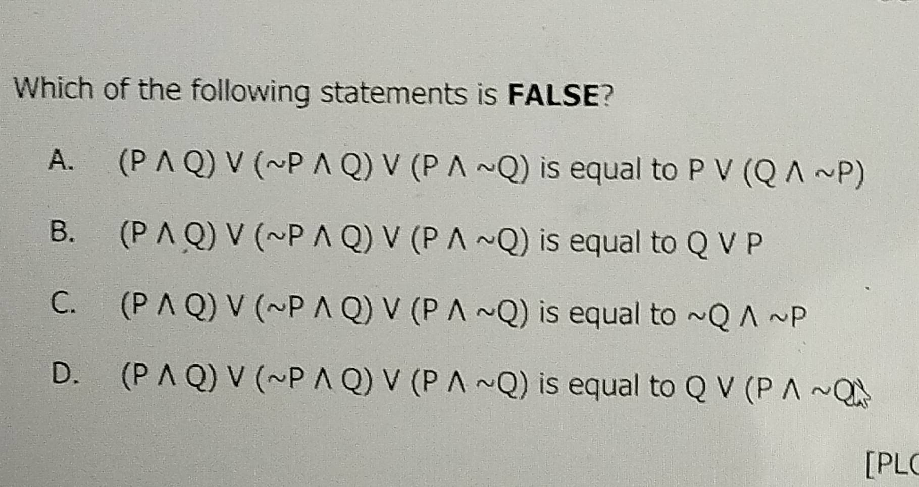 Which of the following statements is FALSE?
A. (Pwedge Q)vee (sim Pwedge Q)vee (Pwedge sim Q) is equal to Pvee (Qwedge sim P)
B. (Pwedge Q)vee (sim Pwedge Q)vee (Pwedge sim Q) is equal to Qvee P
C. (Pwedge Q)vee (sim Pwedge Q)vee (Pwedge sim Q) is equal to sim Qwedge sim P
D. (Pwedge Q)vee (sim Pwedge Q)vee (Pwedge sim Q) is equal to Qvee (Pwedge sim Q)
[PL(