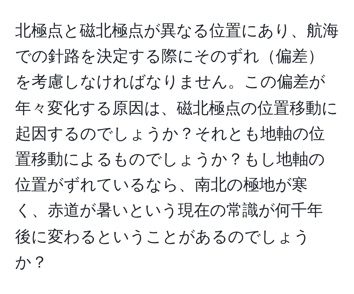 北極点と磁北極点が異なる位置にあり、航海での針路を決定する際にそのずれ偏差を考慮しなければなりません。この偏差が年々変化する原因は、磁北極点の位置移動に起因するのでしょうか？それとも地軸の位置移動によるものでしょうか？もし地軸の位置がずれているなら、南北の極地が寒く、赤道が暑いという現在の常識が何千年後に変わるということがあるのでしょうか？