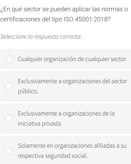 ¿En qué sector se pueden aplicar las normas o
certificaciones del tipo ISO 45001:2018 7
Seleccione la respuesta correcta:
Cualquier organización de cualquier sector
Exclusivamente a organizaciones del sector
público.
Exclusivamente a organizaciones de la
iniciativa privada
Solamente en organizaciones afiliadas a su
respectiva seguridad social.