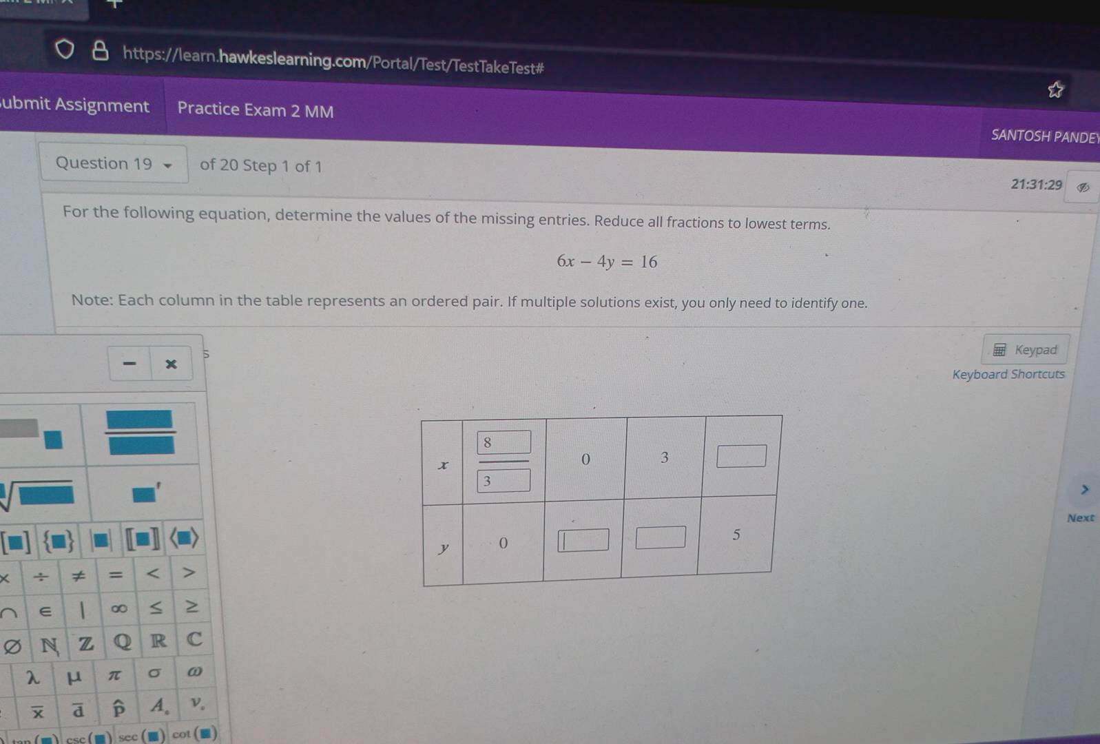 ubmit Assignment Practice Exam 2 MM SANTOSH PANDE 
Question 19 of 20 Step 1 of 1 
21:31:29 
For the following equation, determine the values of the missing entries. Reduce all fractions to lowest terms.
6x-4y=16
Note: Each column in the table represents an ordered pair. If multiple solutions exist, you only need to identify one. 
5 
Keypad 
Keyboard Shortcuts 
> 
Next 
sec cot (■)