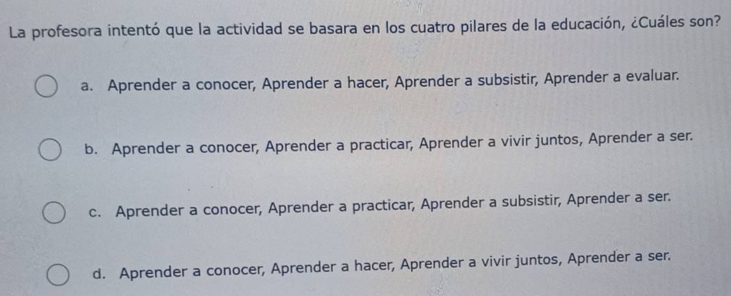 La profesora intentó que la actividad se basara en los cuatro pilares de la educación, ¿Cuáles son?
a. Aprender a conocer, Aprender a hacer, Aprender a subsistir, Aprender a evaluar.
b. Aprender a conocer, Aprender a practicar, Aprender a vivir juntos, Aprender a ser.
c. Aprender a conocer, Aprender a practicar, Aprender a subsistir, Aprender a ser.
d. Aprender a conocer, Aprender a hacer, Aprender a vivir juntos, Aprender a ser.