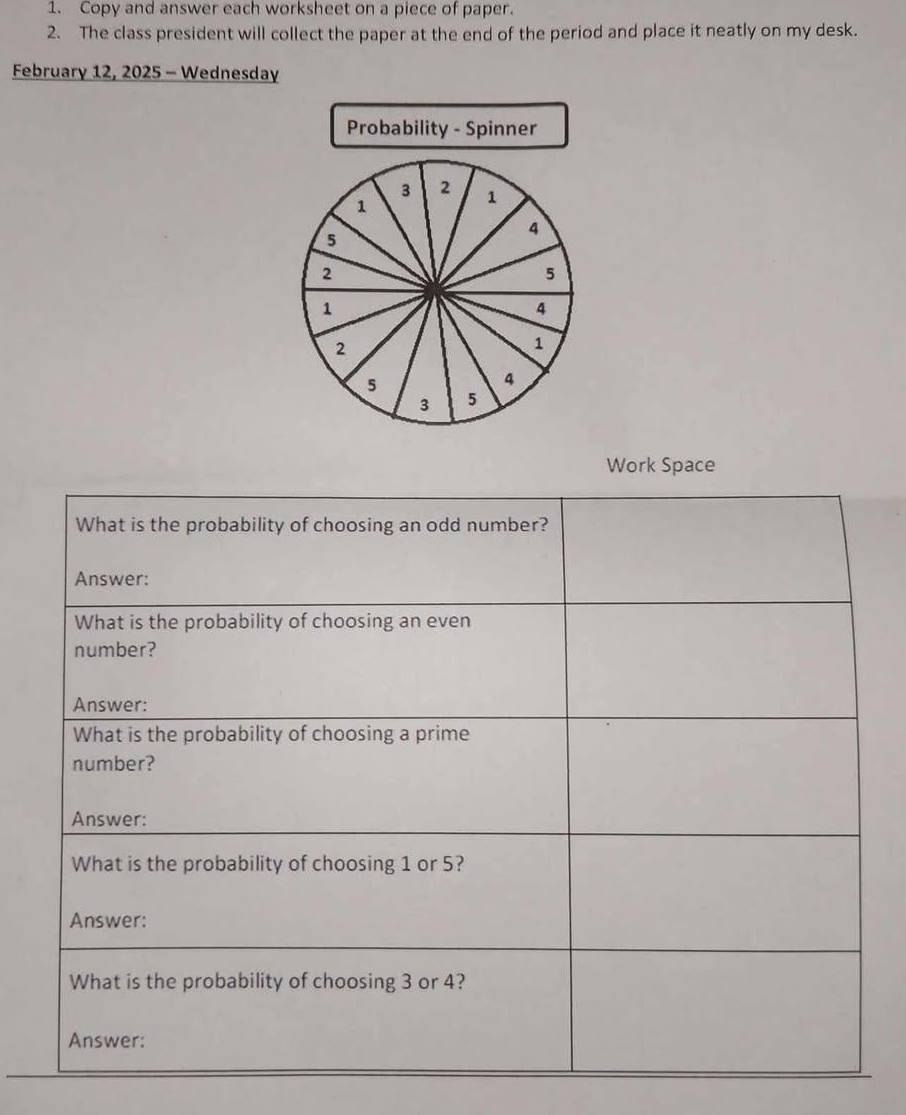 Copy and answer each worksheet on a piece of paper. 
2. The class president will collect the paper at the end of the period and place it neatly on my desk. 
February 12, 2025 - Wednesday 
Probability - Spinner
3 2 1
1
4
5
2
5
1
4
2
1
5
4
3 5