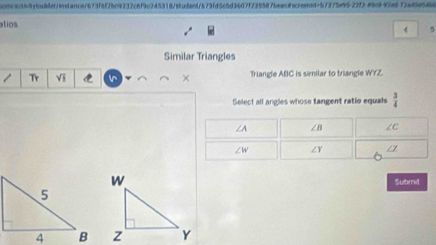 cooncaatb87buible/istance/673f6f2bc9232c6f9c245318/etudenf573fd5c5d3607f235587beac@screend=57375e9522f289c997e672a45e5468
atios
《 5
Similar Triangles
Tr sqrt(_ 1) × Triangle ABC is similar to triangle WYZ.
Select all angles whose tangent ratio equals  3/4 
∠ A ∠ B ∠ C
∠ W ∠ Y ∠ Z
Submit
