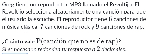 Greg tiene un reproductor MP3 Ilamado el Revoltijo. El 
Revoltijo selecciona aleatoriamente una canción para que 
el usuario la escuche. El reproductor tiene 6 canciones de 
música clásica, 7 canciones de rock y 9 canciones de rap. 
¿Cuánto vale P (canción que no es de rap)? 
Si es necesario redondea tu respuesta a 2 decimales.