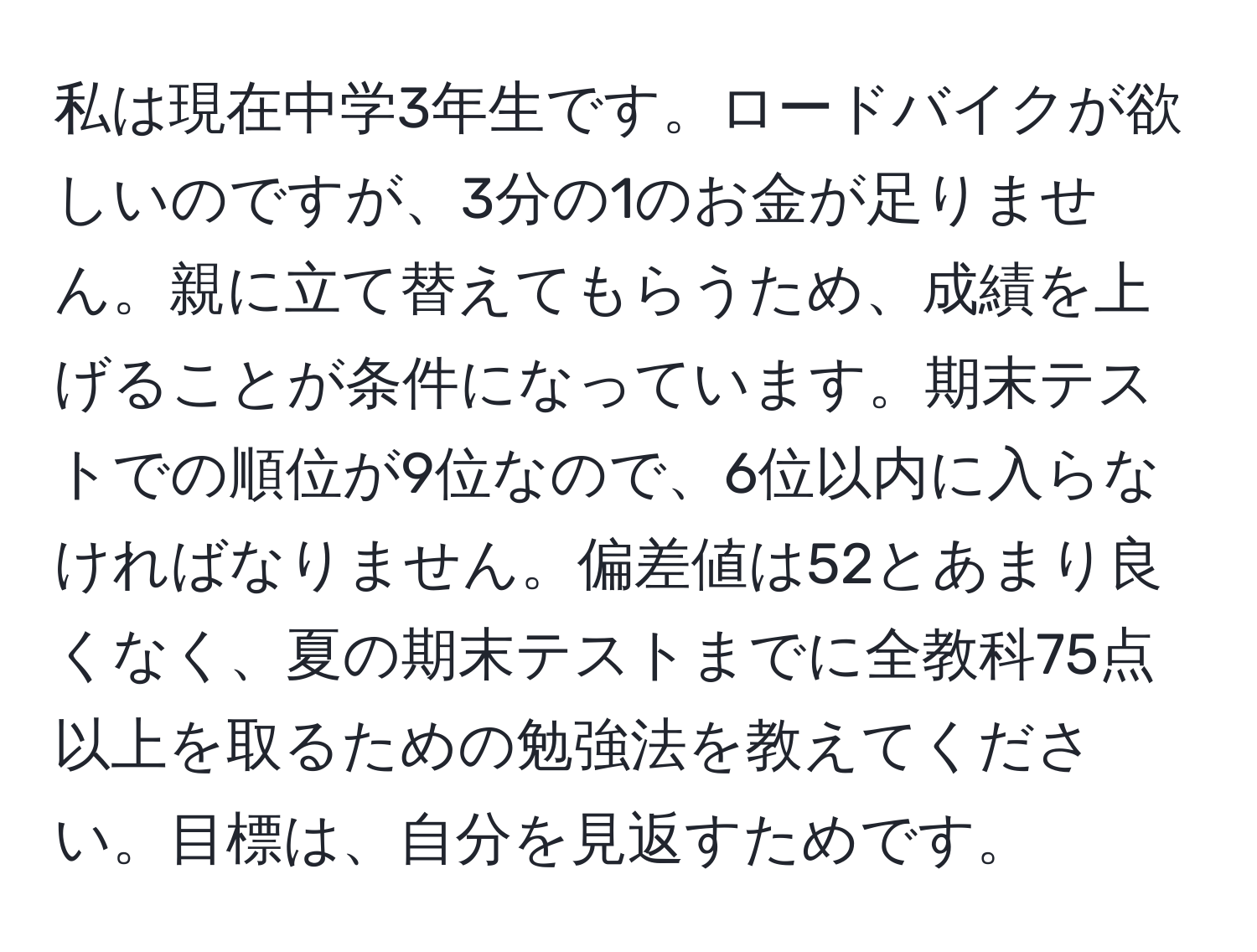 私は現在中学3年生です。ロードバイクが欲しいのですが、3分の1のお金が足りません。親に立て替えてもらうため、成績を上げることが条件になっています。期末テストでの順位が9位なので、6位以内に入らなければなりません。偏差値は52とあまり良くなく、夏の期末テストまでに全教科75点以上を取るための勉強法を教えてください。目標は、自分を見返すためです。