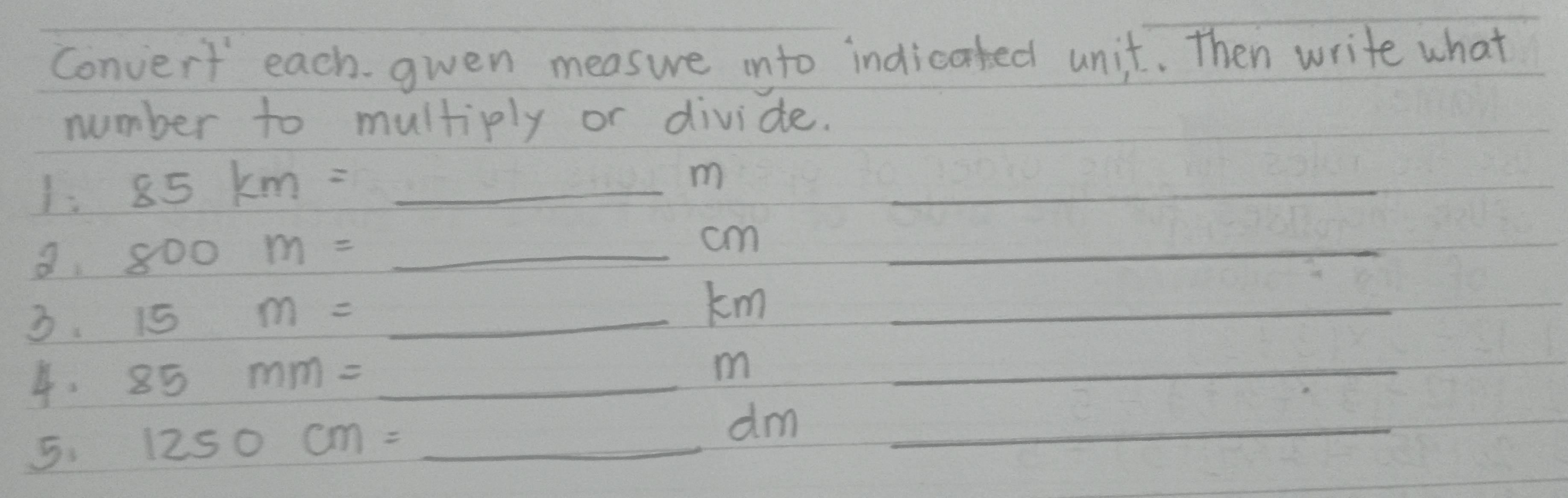 Convert each. gwen measure into indicated unit. Then write what 
number to multiply or divide. 
1. 85km=_ m _ 
a. 800m=_ cm _ 
3. 15m=_ km _ 
4. 85mm=_ m _ 
5. 1250cm=_ dm _