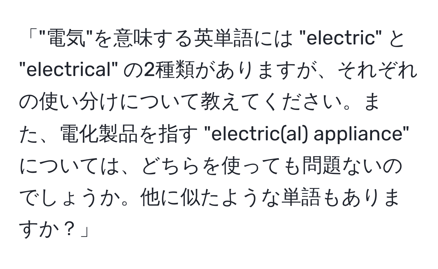 「"電気"を意味する英単語には "electric" と "electrical" の2種類がありますが、それぞれの使い分けについて教えてください。また、電化製品を指す "electric(al) appliance" については、どちらを使っても問題ないのでしょうか。他に似たような単語もありますか？」