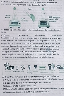 Observe, na imagem abaixo, um erssio experimental realizado em
uma indústria para a produção de sal de corinha (NaCI).
Os dados experimentais observados nessa imagem são explicados pela
lei de A) Proust. B] Newton C) Lavoisier D) Avogadre.
9) A radiação é uma forma de energia que se propaga de um meio para
outro na forma de onda eletromagnética ou de partículas com ou sem
carga elétrica. Por isso, essas radiações possuem inúmeras aplicações
nas mais diversas áreas: industrial, médica, nuclear, pesquisa, entre
outras. Na imagem abaíxo temos vários equipamentos que emitem
radiação. De acordo com seus conhecimentos sobre a radiação
eletromagnética, assinale a alternátiva correta em relação a quais
equipamentos emitem radiação ionizante ou não ionizante.
C

9ma+phama ____
A) O controle remoto e o radar emitem radiação não ionizante.
B) A TV, o rádio e o elemento radigativo emitem radiação ionizante.
C) O aparelho de raio- X emite radiação não ionizante.
D) O radar emite radiação ionizante.
10) Leia o texto abaixo: Escolha a alternativa que completa correta
as lacunas do texto com suas respectivas palavras: