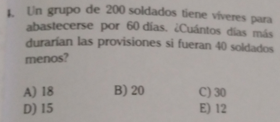 4, Un grupo de 200 soldados tiene víveres para
abastecerse por 60 días. ¿Cuántos días más
durarían las provisiones si fueran 40 soldados
menos?
A) 18 B) 20 C) 30
D) 15 E) 12