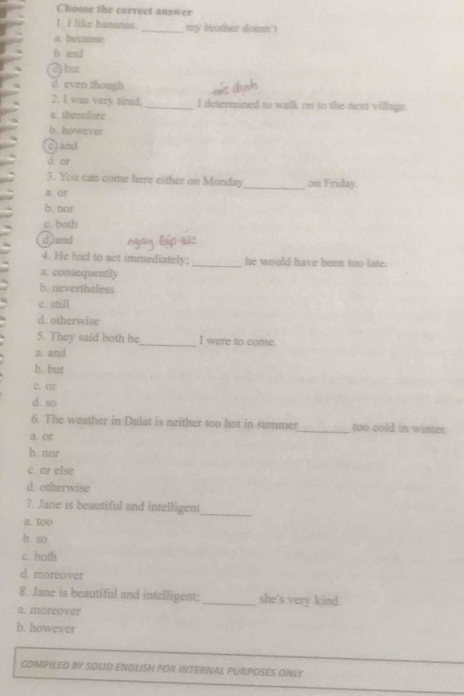 Choose the correct answer
I I like bananas. _my brother doesn't
a. becauise
D. and
o but
d. even though
2. I was very tired,_ I determined to walk on to the next village.
a. therefore
b.however
c and
d or
3. You can come here either on Monday_ on Friday.
a or
b, nor
c. both
d)and
4. He had to act immediately; _he would have been too late.
a. consequently
b. nevertheless
c. still
d. otherwise
5. They said both he_ I were to come.
a. and
b. but
c. ar
d. so
6. The weather in Dalat is neither too hot in summer_ too cold in winter.
a. or
b. nor
c. or else
d. otherwise
7. Jane is beautiful and intelligent
_
a. too
b. so
c. both
d. moreover
8. Jane is beautiful and intelligent;_ she's very kind.
a. moreover
b. however
COMPILED BY SOLID ENGLISH FOR INTERNAL PURPOSES ONLY
