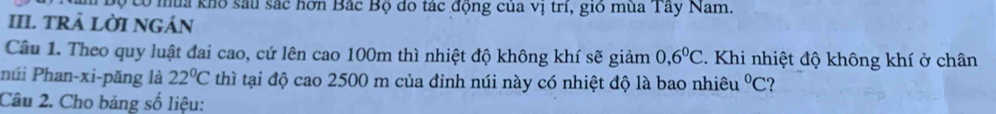 Văm Bộ có mùa kho sau sắc hơn Bắc Bộ do tác động của vị trí, gió mùa Tây Nam. 
III. TRẢ LỜI NGÁN 
Câu 1. Theo quy luật đai cao, cứ lên cao 100m thì nhiệt độ không khí sẽ giảm 0, 6^0C 4. Khi nhiệt độ không khí ở chân 
núi Phan-xi-pǎng là 22°C thì tại độ cao 2500 m của đinh núi này có nhiệt độ là bao nhiêu°C
Câu 2. Cho bảng số liệu: