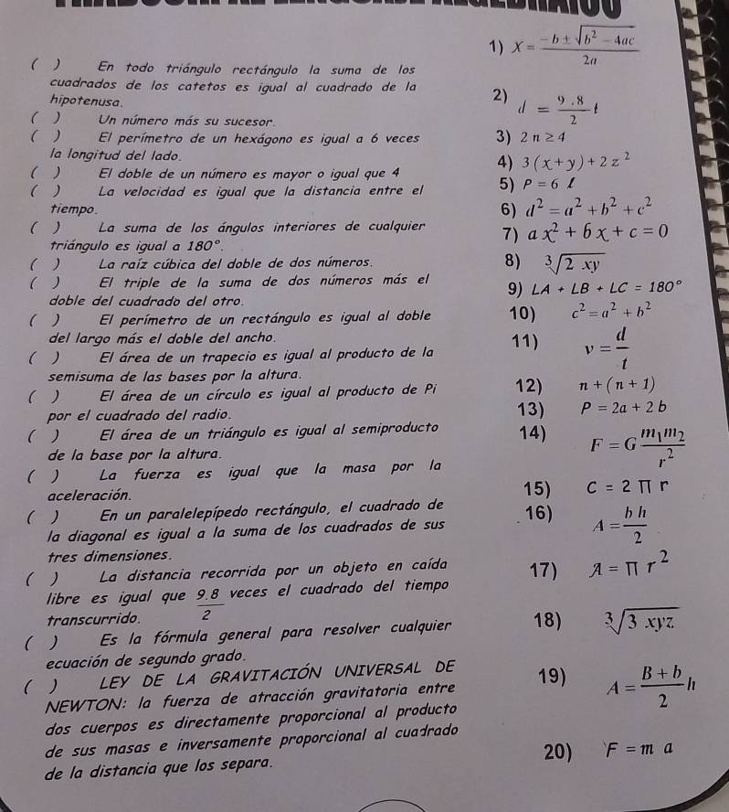 X= (-b± sqrt(b^2-4ac))/2a 
( ) En todo triángulo rectángulo la suma de los
cuadrados de los catetos es igual al cuadrado de la 2) d= (9.8)/2 t
hipotenusa.
( ) Un número más su sucesor.
( ) El perímetro de un hexágono es igual a 6 veces 3) 2n≥ 4
la longitud del lado 4) 3(x+y)+2z^2
( )  El doble de un número es mayor o igual que 4
( ) La velocidad es igual que la distancia entre el 5) P=6l
tiempo
6) d^2=a^2+b^2+c^2
( ) La suma de los ángulos interiores de cualquier 7) ax^2+6x+c=0
triángulo es igual a 180°.
( ) La raíz cúbica del doble de dos números. 8) sqrt[3](2xy)
(    El triple de la suma de dos números más el 9) ∠ A+∠ B+∠ C=180°
doble del cuadrado del otro.
(  El perímetro de un rectángulo es igual al doble 10) c^2=a^2+b^2
del largo más el doble del ancho.
(  ` El área de un trapecio es igual al producto de la 11) v= d/t 
semisuma de las bases por la altura.
( )  El área de un círculo es igual al producto de Pi 12) n+(n+1)
por el cuadrado del radio. 13) P=2a+2b
( El área de un triángulo es igual al semiproducto 14)
de la base por la altura.
( )  La fuerza es igual que la masa por la
F=Gfrac m_1m_2r^2
aceleración. 15) C=2π r
( En un paralelepípedo rectángulo, el cuadrado de 16)
la diagonal es igual a la suma de los cuadrados de sus
A= bh/2 
tres dimensiones.
( )  La distancia recorrida por un objeto en caída 17) A=π r^2
libre es igual que
transcurrido.  (9.8)/2  veces el cuadrado del tiempo
(  Es la fórmula general para resolver cualquier 18) sqrt[3](3xyz)
ecuación de segundo grado.
(  LEY DE LA GRAVITACIÓN UNIVERSAL DE 19)
NEWTON: la fuerza de atracción gravitatoria entre
A= (B+b)/2 h
dos cuerpos es directamente proporcional al producto
de sus masas e inversamente proporcional al cuadrado 
20) F=ma
de la distancia que los separa.