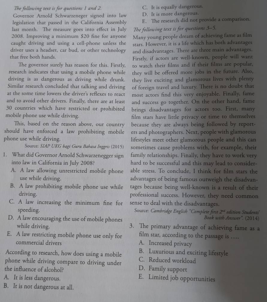 The following text is for questions 1 and 2. C. It is equally dangerous.
Governor Arnold Schwarzeneger signed into law D. It is more dangerous.
legislation that passed in the California Assembly E. The research did not provide a comparison.
last month. The measure goes into effect in July The following text is for questions 3-5.
2008. Improving a minimum $20 fine for anyone Many young people dream of achieving fame as film
caught driving and using a cell-phone unless the stars. However, it is a life which has both advantages
driver uses a headset, car bud, or other technology and disadvantages. There are three main advantages.
that free both hands.
Firstly, if actors are well-known, people will want
The governor surely has reason for this. Firstly, to watch their films and if their films are popular,
research indicates that using a mobile phone while they will be offered more jobs in the future. Also,
driving is as dangerous as driving while drunk. they live exciting and glamorous lives with plenty
Similar research concluded that talking and driving of foreign travel and luxury. There is no doubt that
at the some time lowers the driver's reflexes to react most actors find this very enjoyable. Finally, fame
and to avoid other drivers. Finally, there are at least and success go together. On the other hand, fame
30 countries which have restricted or prohibited brings disadvantages for actors too. First, many
mobile phone use while driving. film stars have little privacy or time to themselves
This, based on the reason above, our country because they are always being followed by report-
should have enforced a law prohibiting mobile ers and photographers. Next, people with glamorous
phone use while driving. lifestyles meet other glamorous people and this can
Source: SIAP UKG bagi Guru Bahasa Inggris (2015) sometimes cause problems with, for example, their
1. What did Governor Arnold Schwarzenegger sign family relationships. Finally, they have to work very
into law in California in July 2008? hard to be successful and this may lead to consider-
A. A law allowing unrestricted mobile phone able stress. To conclude, I think for film stars the
use while driving. advantages of being famous outweigh the disadvan-
B. A law prohibiting mobile phone use while tages because being well-known is a result of their
driving. professional success. However, they need common
C. A law increasing the minimum fine for sense to deal with the disadvantages.
speeding.  Source: Cambridge English “Complete first 2^(ad) edition Students'
D. A law encouraging the use of mobile phones
Book with Answer''. (2014)
while driving. 3. The primary advantage of achieving fame as a
E. A law restricting mobile phone use only for film star, according to the passage is …
commercial drivers A. Increased privacy
According to research, how does using a mobile B. Luxurious and exciting lifestyle
C. Reduced workload
phone while driving compare to driving under D. Family support
the influence of alcohol?
A. It is less dangerous.
E. Limited job opportunities
B. It is not dangerous at all.