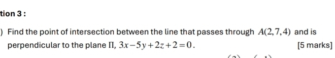 tion 3 : 
) Find the point of intersection between the line that passes through A(2,7,4) and is 
perpendicular to the plane Π, 3x-5y+2z+2=0. [5 marks]