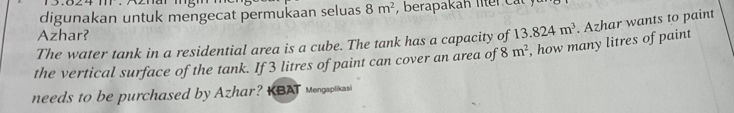 digunakan untuk mengecat permukaan seluas 8m^2 , berapakah liter cat ) 
Azhar? 
The water tank in a residential area is a cube. The tank has a capacity of 13.824m^3. Azhar wants to paint 
the vertical surface of the tank. If 3 litres of paint can cover an area of 8m^2 , how many litres of paint 
needs to be purchased by Azhar? KBAT Mengaplikasi