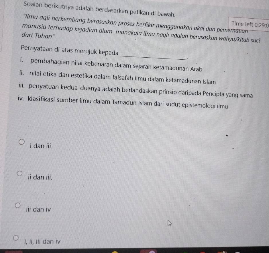 Soalan berikutnya adalah berdasarkan petikan di bawah:
Time left 0:29:0
“Ilmu aqli berkembang berasaskan proses berfikir menggunakan akal dan pemernatian
manusia terhadap kejadian alam manakala ilmu naqli adalah berasaskan wahyu/kitab suci
dari Tuhan"
_
Pernyataan di atas merujuk kepada
.
i. pembahagian nilai kebenaran dalam sejarah ketamadunan Arab
ii. nilai etika dan estetika dalam falsafah ilmu dalam ketamadunan Islam
iii. penyatuan kedua-duanya adalah berlandaskan prinsip daripada Pencipta yang sama
iv. klasifikasi sumber ilmu dalam Tamadun Islam dari sudut epistemologi ilmu
i dan iii.
ii dan iii.
iii dan iv
i, ii, iii dan iv