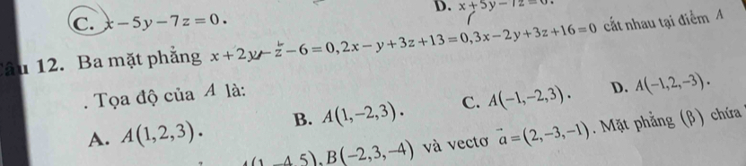 x+5y-12=0.
C. x-5y-7z=0. 
Câu 12. Ba mặt phẳng x+2y-z-6=0, 2x-y+3z+13=0, 3x-2y+3z+16=0 cất nhau tại điểm A
. Tọa độ của A là:
D.
A. A(1,2,3). B. A(1,-2,3). C. A(-1,-2,3). A(-1,2,-3).
(1,45). B(-2,3,-4) và vectơ vector a=(2,-3,-1). Mặt phẳng (β) chứa