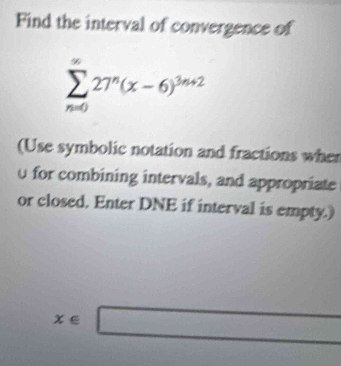 Find the interval of convergence of
sumlimits _(n=0)^(∈fty)27^n(x-6)^3n+2
(Use symbolic notation and fractions when
0 for combining intervals, and appropriate 
or closed. Enter DNE if interval is empty.)
x∈ □