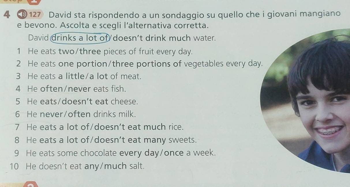 4 ③ 127 David sta rispondendo a un sondaggio su quello che i giovani mangiano
e bevono. Ascolta e scegli l’alternativa corretta.
David drinks a lot of doesn’t drink much water.
1 He eats two/three pieces of fruit every day.
2 He eats one portion/three portions of vegetables every da
3 He eats a little/a lot of meat.
4 He often/never eats fish.
5 He eats/doesn't eat cheese.
6 He never/often drinks milk.
7 He eats a lot of/doesn't eat much rice.
8 He eats a lot of/doesn’t eat many sweets.
9 He eats some chocolate every day /once a week.
10 He doesn't eat any/much salt.