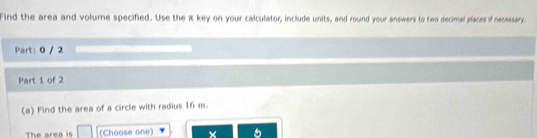 Find the area and volume specified. Use the π key on your calculator, include units, and round your answers to two decimal piaces if necessary 
Part: 0 / 2 
Part 1 of 2 
(a) Find the area of a circle with radius 16 m. 
The area is (Choose one) × 6